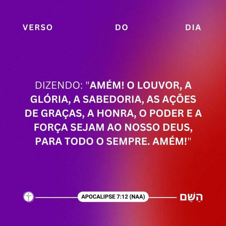 Dizendo: "Amém! O louvor, a glória, a sabedoria, as ações de graças, a honra, o poder e a força sejam ao nosso Deus, para todo o sempre. Amém!" Apocalipse 7:12