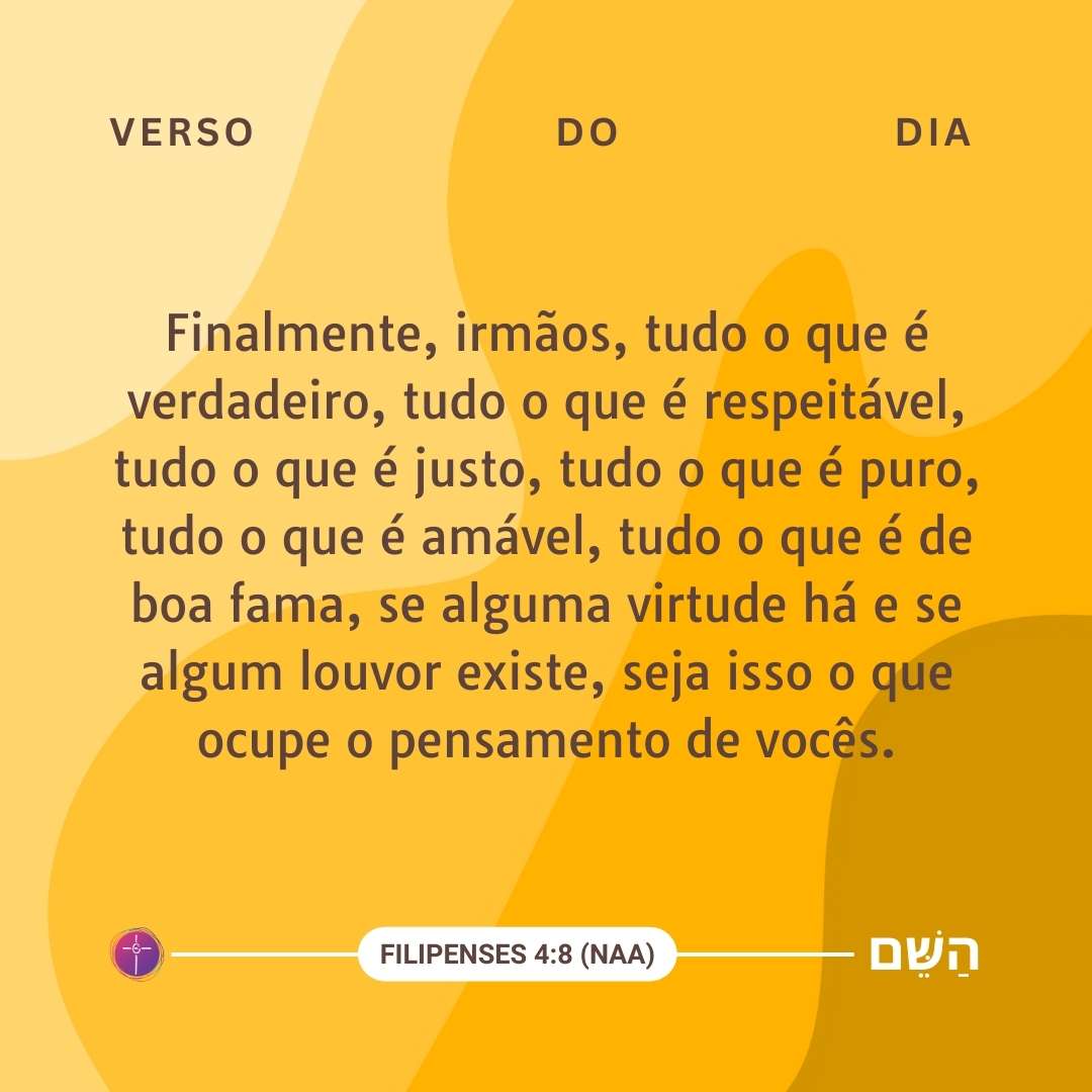Finalmente, irmãos, tudo o que é verdadeiro, tudo o que é respeitável, tudo o que é justo, tudo o que é puro, tudo o que é amável, tudo o que é de boa fama, se alguma virtude há e se algum louvor existe, seja isso o que ocupe o pensamento de vocês. Filipenses 4:8